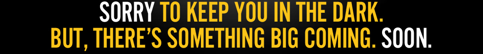 SORRY TO KEEP YOU IN THE DARK. BUT, THERE’S SOMETHING BIG COMING. SOON.